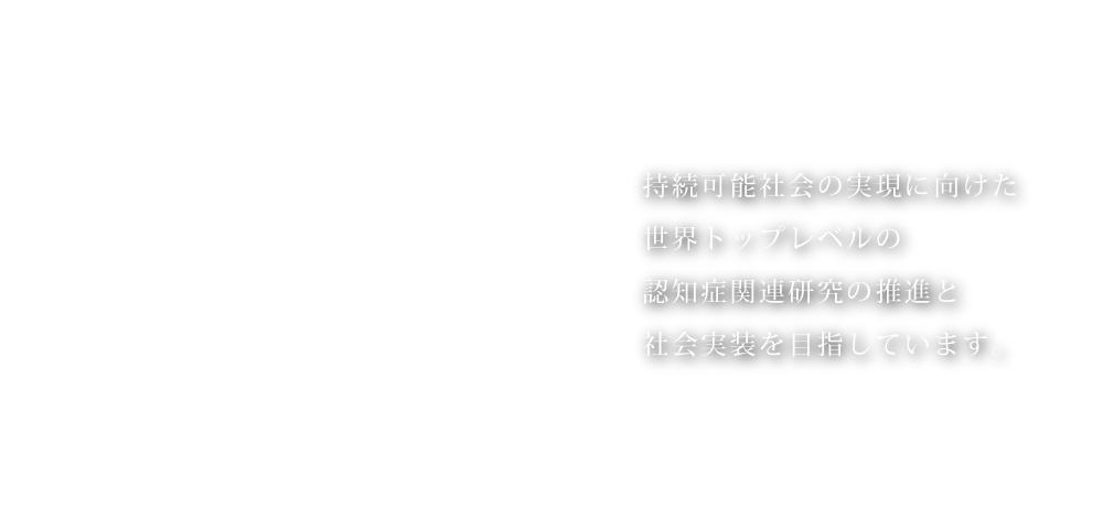 持続可能社会の実現に向けた世界トップレベルの認知症関連研究の推進と社会実装を目指しています。